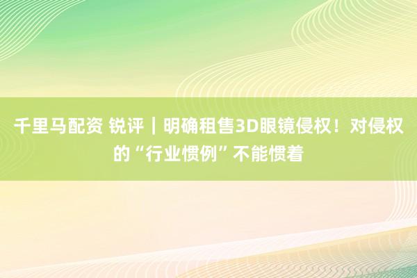千里马配资 锐评｜明确租售3D眼镜侵权！对侵权的“行业惯例”不能惯着