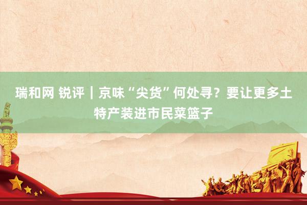 瑞和网 锐评｜京味“尖货”何处寻？要让更多土特产装进市民菜篮子