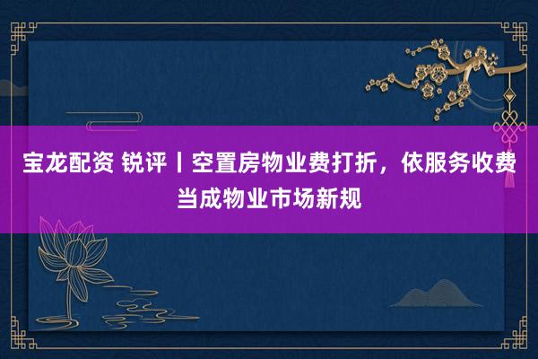 宝龙配资 锐评丨空置房物业费打折，依服务收费当成物业市场新规