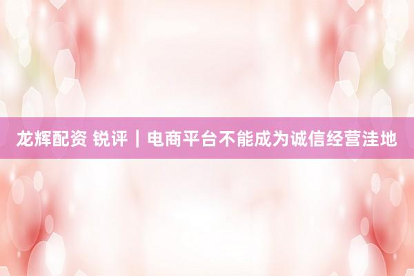 龙辉配资 锐评｜电商平台不能成为诚信经营洼地