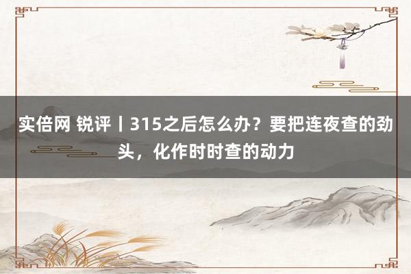 实倍网 锐评丨315之后怎么办？要把连夜查的劲头，化作时时查的动力