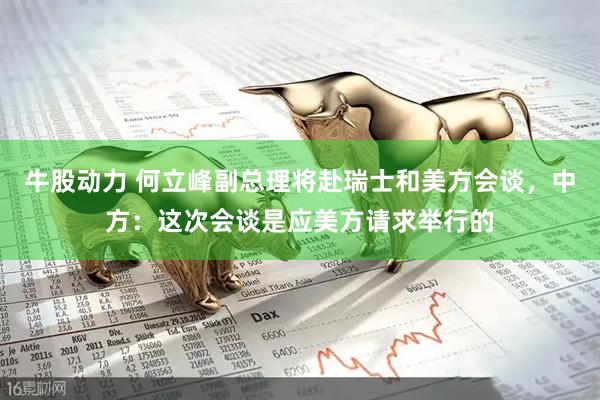 牛股动力 何立峰副总理将赴瑞士和美方会谈，中方：这次会谈是应美方请求举行的