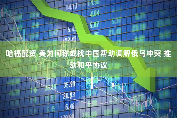哈福配资 美为何称或找中国帮助调解俄乌冲突 推动和平协议