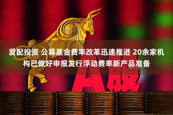 爱配投资 公募基金费率改革迅速推进 20余家机构已做好申报发行浮动费率新产品准备