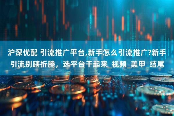 沪深优配 引流推广平台,新手怎么引流推广?新手引流别瞎折腾，选平台干起来_视频_美甲_结尾