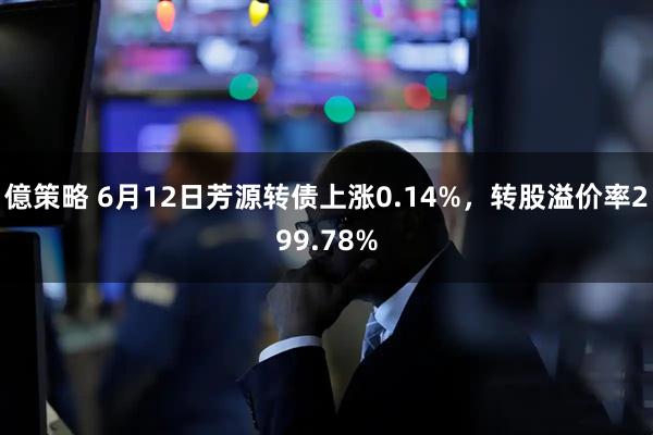 億策略 6月12日芳源转债上涨0.14%，转股溢价率299.78%