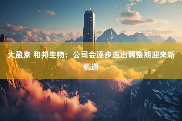 大盈家 和邦生物：公司会逐步走出调整期迎来新机遇