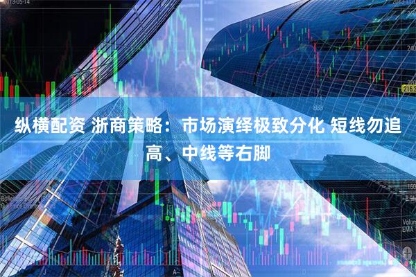 纵横配资 浙商策略：市场演绎极致分化 短线勿追高、中线等右脚